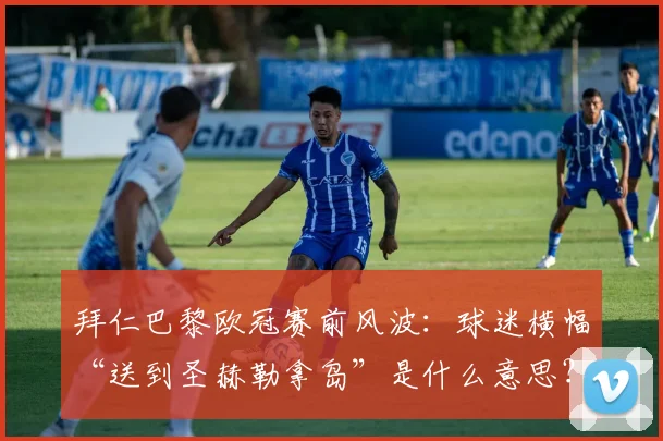 拜仁巴黎欧冠赛前风波：球迷横幅“送到圣赫勒拿岛”是什么意思？完整解读及赛事预测分析