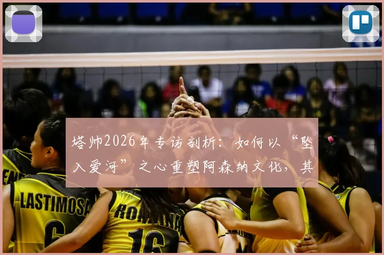 塔帅2026年专访剖析:如何以“坠入爱河”之心重塑阿森纳文化,其压力管理与球队蜕变旅程深度解读