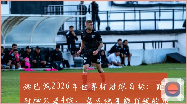 姆巴佩2026年世界杯进球目标:距封神只差4球,盘点他可能打破的几项关键纪录