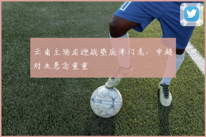 云南主场龙迎战垫底津门虎,中超对决悬念重重