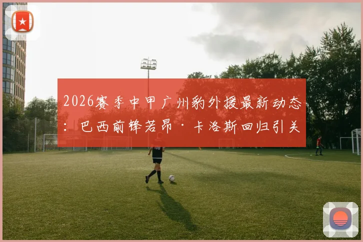 2026赛季中甲广州豹外援最新动态：巴西前锋若昂·卡洛斯回归引关注，附赛季数据及球队分析