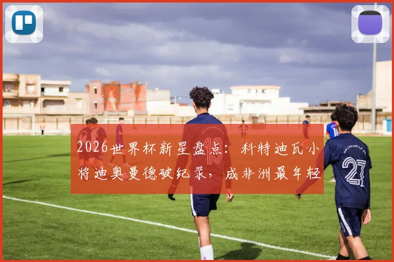 2026世界杯新星盘点：科特迪瓦小将迪奥曼德破纪录，成非洲最年轻助攻者，技术特点与未来展望