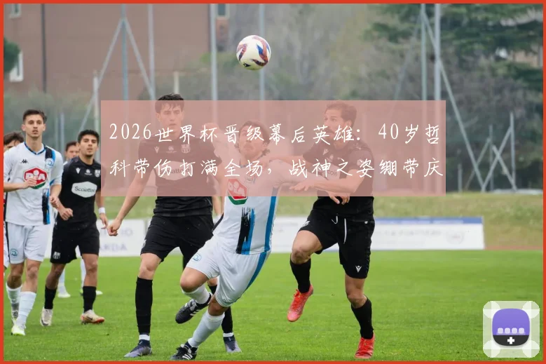 2026世界杯晋级幕后英雄:40岁哲科带伤打满全场,战神之姿绷带庆祝感动全场