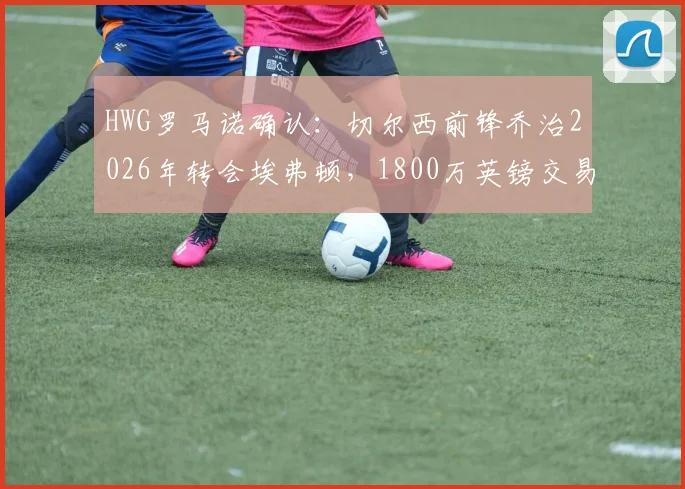 HWG罗马诺确认：切尔西前锋乔治2026年转会埃弗顿，1800万英镑交易深度分析