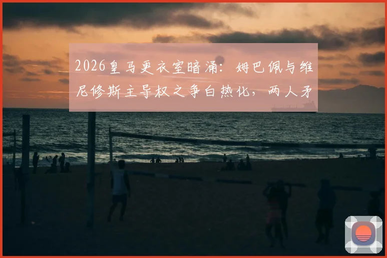 2026皇马更衣室暗涌：姆巴佩与维尼修斯主导权之争白热化，两人矛盾原因深度剖析