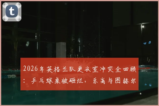 2026年英格兰队更衣室冲突全回顾:乒乓球桌被砸烂,乐高与图赫尔战术板为何能幸存?