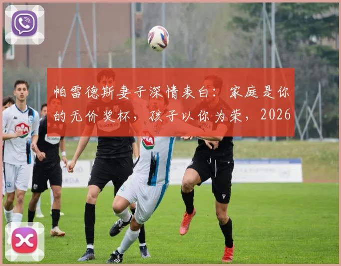 帕雷德斯妻子深情表白：家庭是你的无价奖杯，孩子以你为荣，2026年再谈荣耀