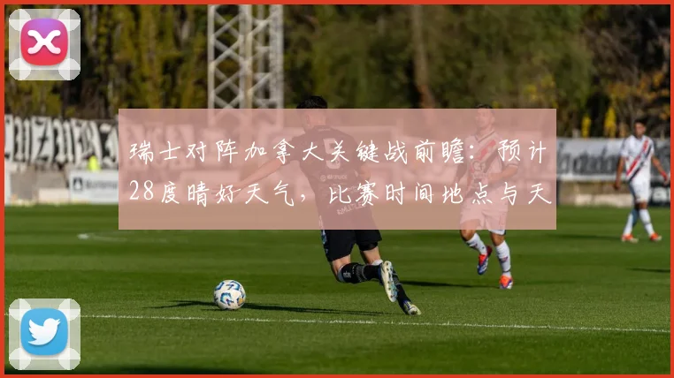瑞士对阵加拿大关键战前瞻：预计28度晴好天气，比赛时间地点与天气影响深度分析