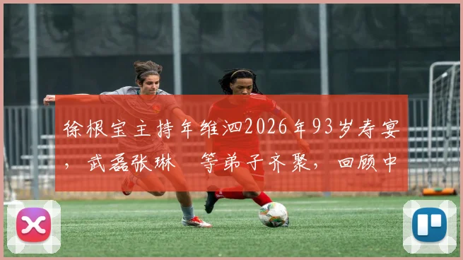 徐根宝主持年维泗2026年93岁寿宴,武磊张琳芃等弟子齐聚,回顾中国足球师徒传承