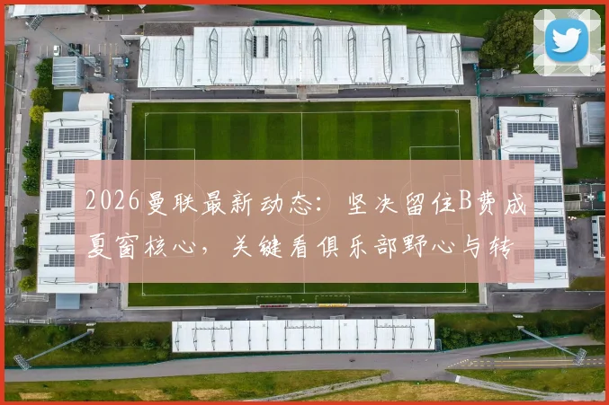 2026曼联最新动态：坚决留住B费成夏窗核心，关键看俱乐部野心与转会操作，附离队传闻与续约条件深度解读