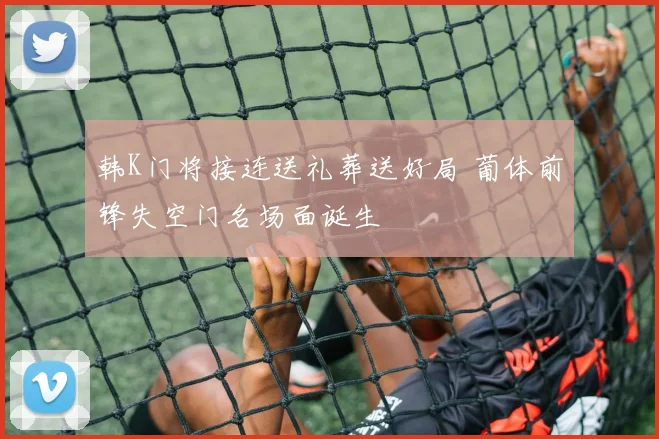韩K门将接连送礼葬送好局 葡体前锋失空门名场面诞生