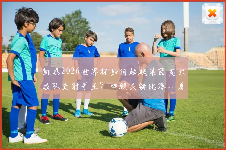 凯恩2026世界杯如何超越莱茵克尔成队史射手王？回顾关键比赛，看当事人幽默回应与历史意义
